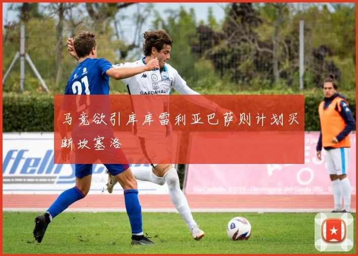 马竞欲引库库雷利亚巴萨则计划买断坎塞洛