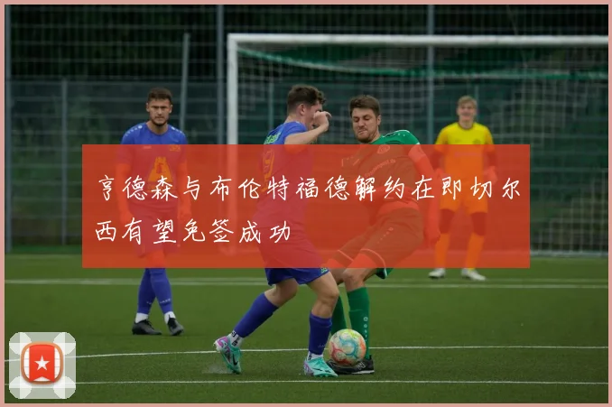 亨德森与布伦特福德解约在即切尔西有望免签成功