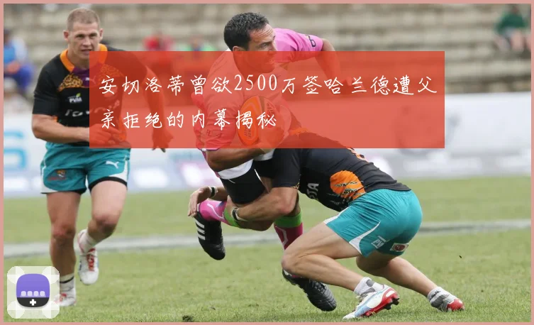 安切洛蒂曾欲2500万签哈兰德遭父亲拒绝的内幕揭秘