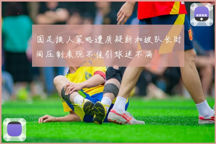 国足换人策略遭质疑新加坡队长时间压制表现不佳引球迷不满