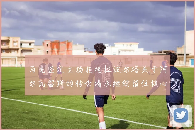 马竞坚定立场拒绝拉波尔塔关于阿尔瓦雷斯的转会请求继续留住核心球员
