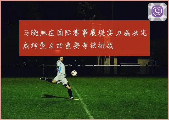 马晓旭在国际赛事展现实力成功完成转型后的重要考核挑战