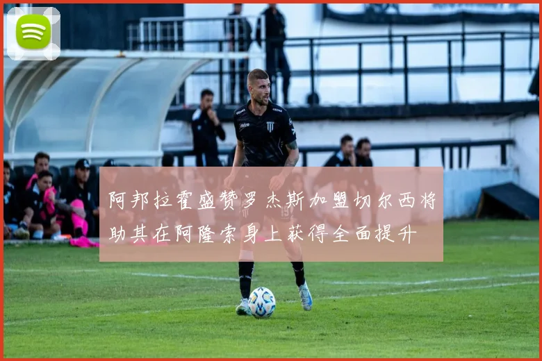 阿邦拉霍盛赞罗杰斯加盟切尔西将助其在阿隆索身上获得全面提升