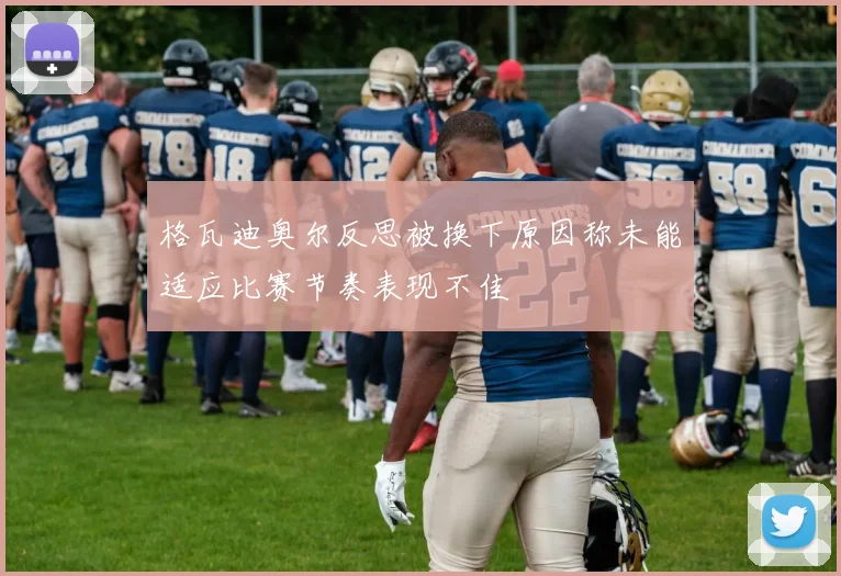 格瓦迪奥尔反思被换下原因称未能适应比赛节奏表现不佳