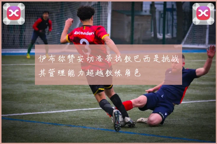 伊布称赞安切洛蒂执教巴西是挑战其管理能力超越教练角色