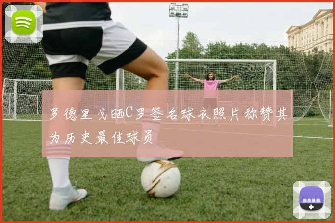 罗德里戈晒C罗签名球衣照片称赞其为历史最佳球员