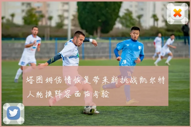 塔图姆伤情恢复带来新挑战凯尔特人轮换阵容面临考验