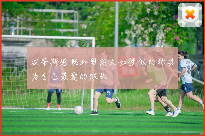 波蒂斯感慨加盟热火如梦似幻称其为自己最爱的球队