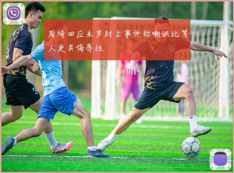 周琦回应米罗肘击事件称嘲讽比骂人更具侮辱性