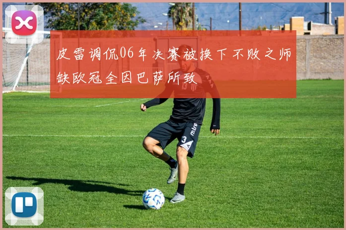 皮雷调侃06年决赛被换下不败之师缺欧冠全因巴萨所致