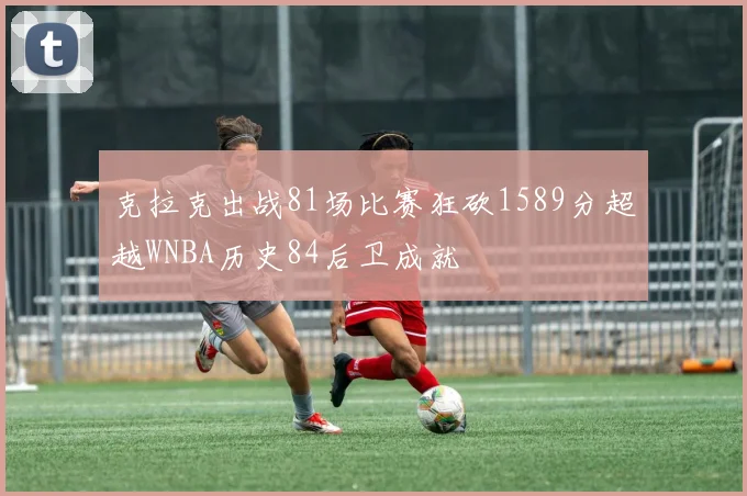 克拉克出战81场比赛狂砍1589分超越WNBA历史84后卫成就