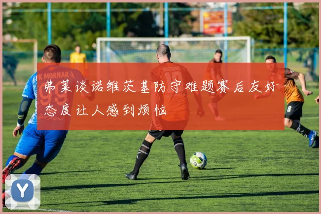 弗莱谈诺维茨基防守难题赛后友好态度让人感到烦恼
