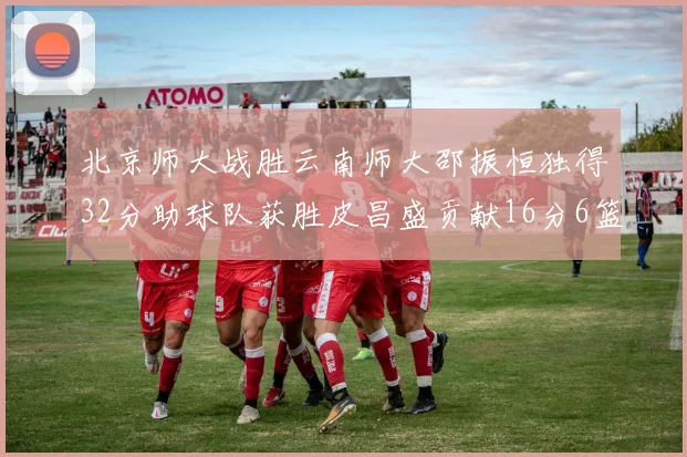 北京师大战胜云南师大邵振恒独得32分助球队获胜皮昌盛贡献16分6篮板5助攻