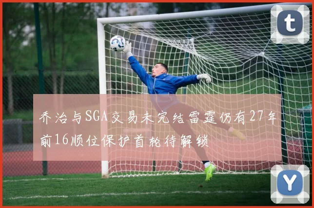 乔治与SGA交易未完结雷霆仍有27年前16顺位保护首轮待解锁