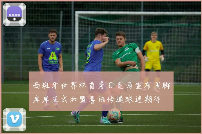 西班牙世界杯首秀日皇马宣布国脚库库正式加盟喜讯传递球迷期待