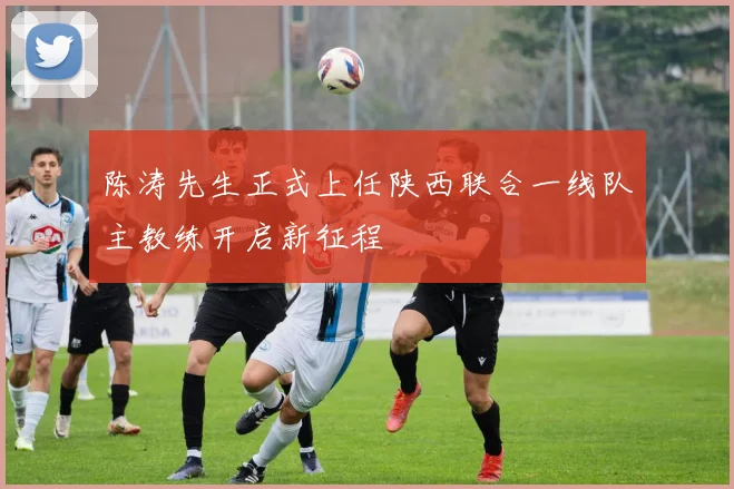 陈涛先生正式上任陕西联合一线队主教练开启新征程
