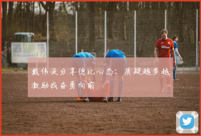 戴伟浚分享德比心态：质疑越多越激励我奋勇向前
