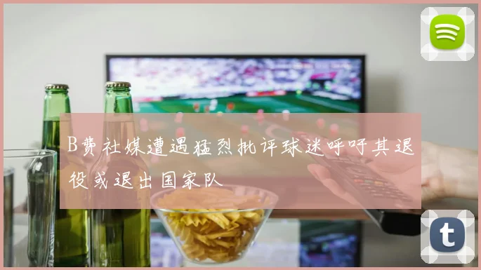 B费社媒遭遇猛烈批评球迷呼吁其退役或退出国家队